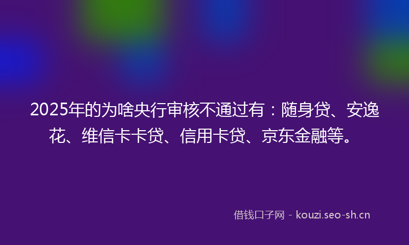 2025年的为啥央行审核不通过有：随身贷、安逸花、维信卡卡贷、信用卡贷、京东金融等。