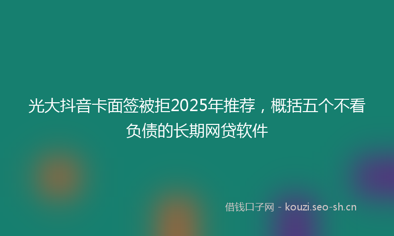 光大抖音卡面签被拒2025年推荐，概括五个不看负债的长期网贷软件