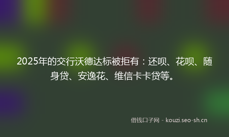 2025年的交行沃德达标被拒有：还呗、花呗、随身贷、安逸花、维信卡卡贷等。