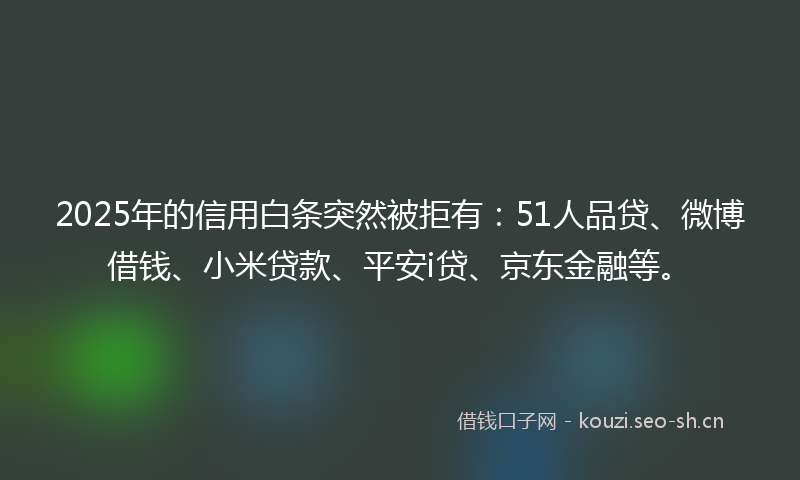 2025年的信用白条突然被拒有：51人品贷、微博借钱、小米贷款、平安i贷、京东金融等。