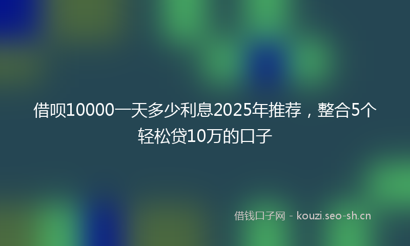 借呗10000一天多少利息2025年推荐，整合5个轻松贷10万的口子