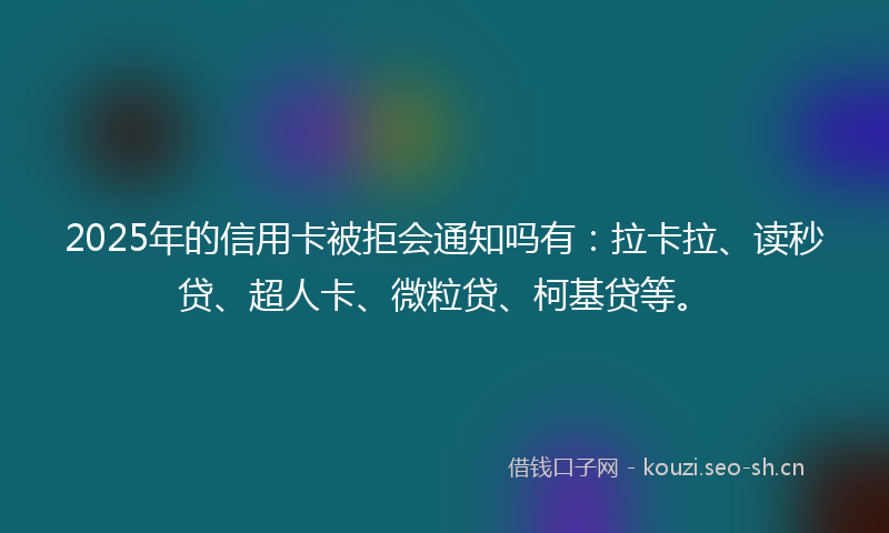 2025年的信用卡被拒会通知吗有：拉卡拉、读秒贷、超人卡、微粒贷、柯基贷等。