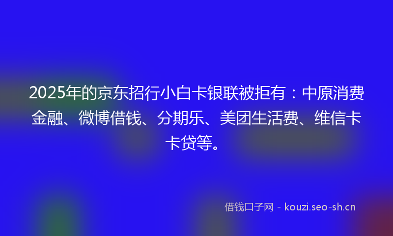 2025年的京东招行小白卡银联被拒有：中原消费金融、微博借钱、分期乐、美团生活费、维信卡卡贷等。