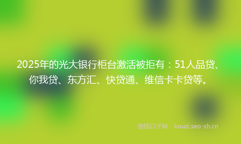 2025年的光大银行柜台激活被拒有：51人品贷、你我贷、东方汇、快贷通、维信卡卡贷等。