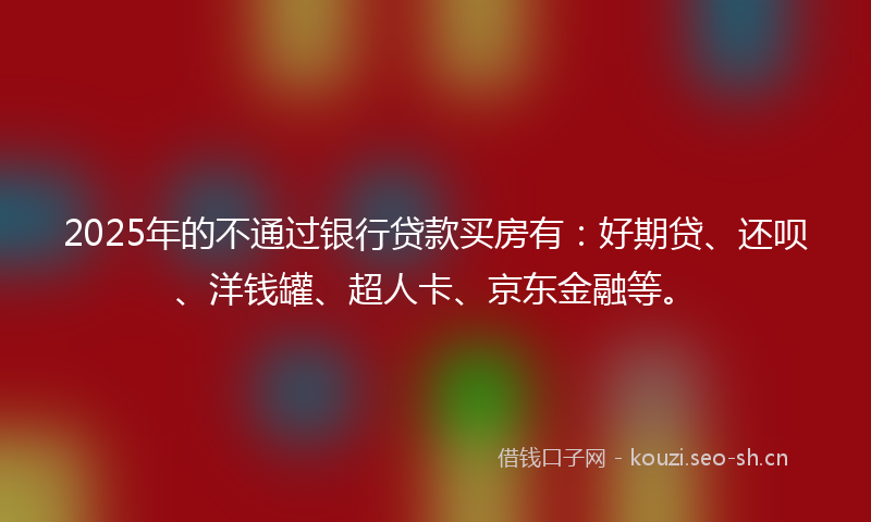 2025年的不通过银行贷款买房有：好期贷、还呗、洋钱罐、超人卡、京东金融等。