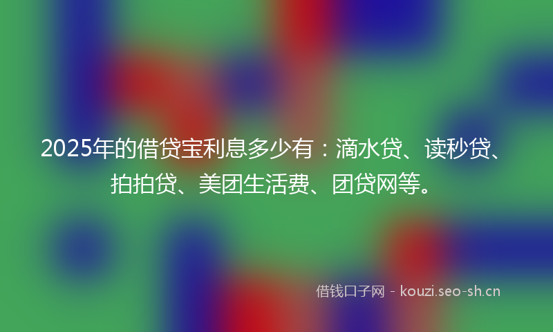 2025年的借贷宝利息多少有:滴水贷、读秒贷、拍拍贷、美团生活费、团贷网等。