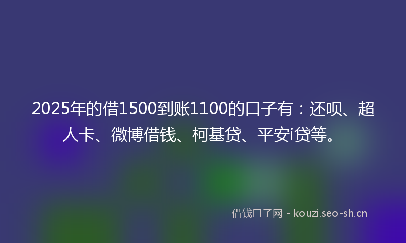 2025年的借1500到账1100的口子有：还呗、超人卡、微博借钱、柯基贷、平安i贷等。