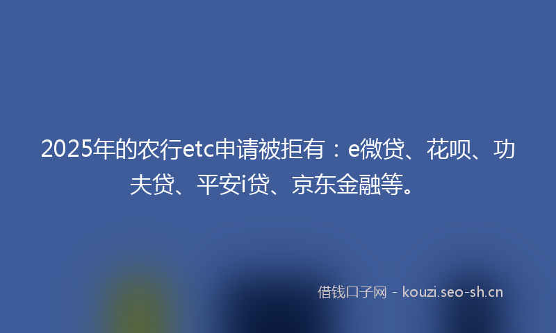 2025年的农行etc申请被拒有:e微贷、花呗、功夫贷、平安i贷、京东金融等。