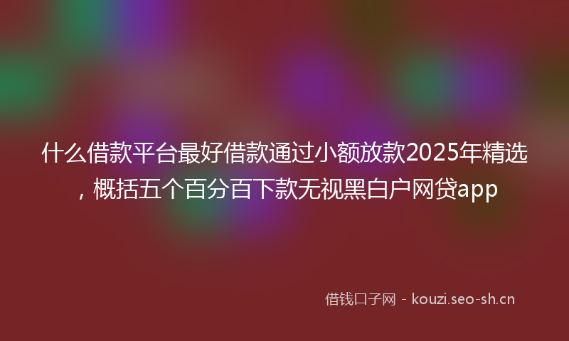 什么借款平台最好借款通过小额放款2025年精选，概括五个百分百下款无视黑白户网贷app