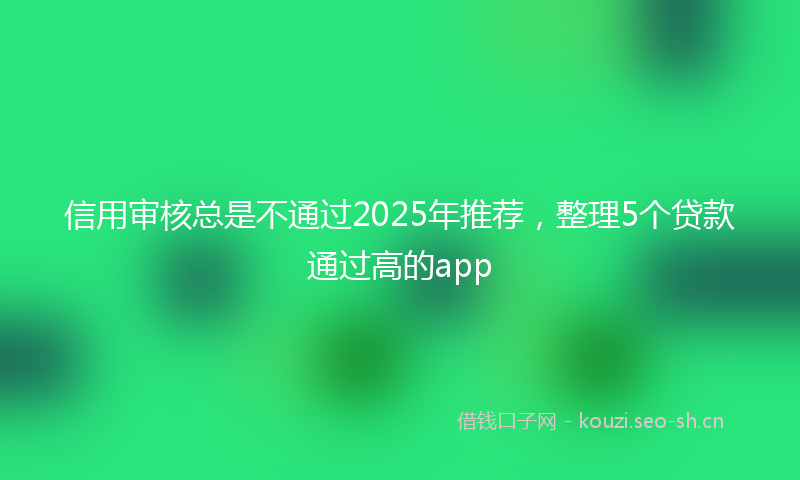信用审核总是不通过2025年推荐,整理5个贷款通过高的app