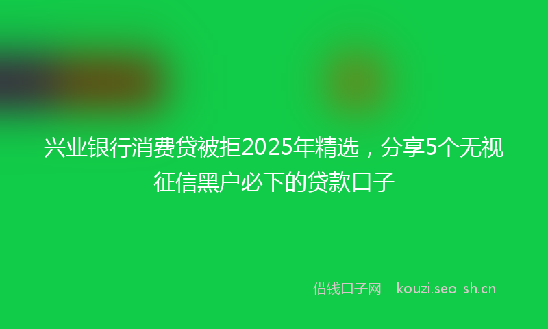 兴业银行消费贷被拒2025年精选，分享5个无视征信黑户必下的贷款口子