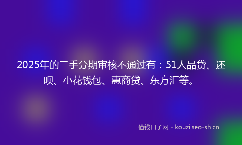 2025年的二手分期审核不通过有：51人品贷、还呗、小花钱包、惠商贷、东方汇等。