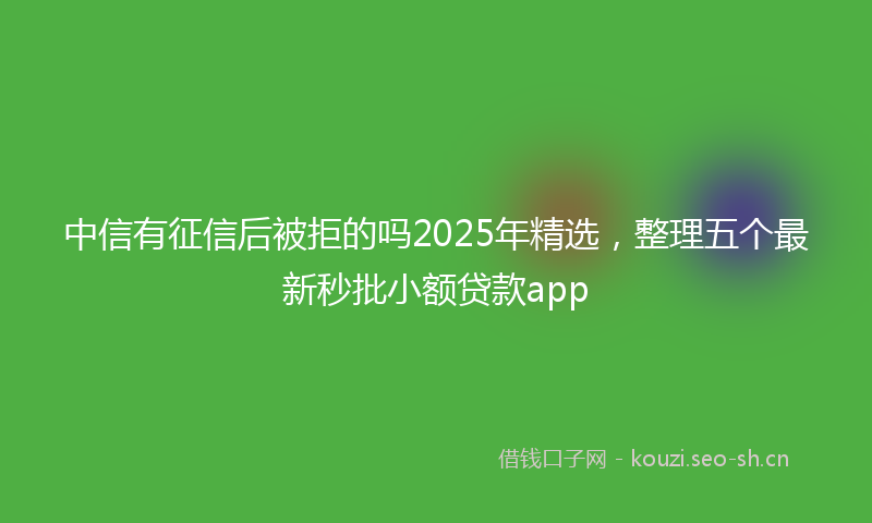 中信有征信后被拒的吗2025年精选，整理五个最新秒批小额贷款app
