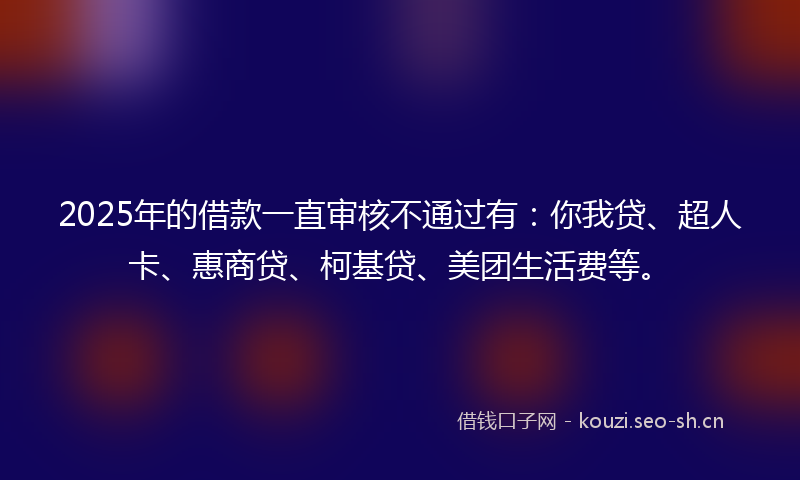 2025年的借款一直审核不通过有：你我贷、超人卡、惠商贷、柯基贷、美团生活费等。
