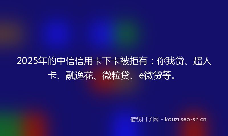 2025年的中信信用卡下卡被拒有：你我贷、超人卡、融逸花、微粒贷、e微贷等。