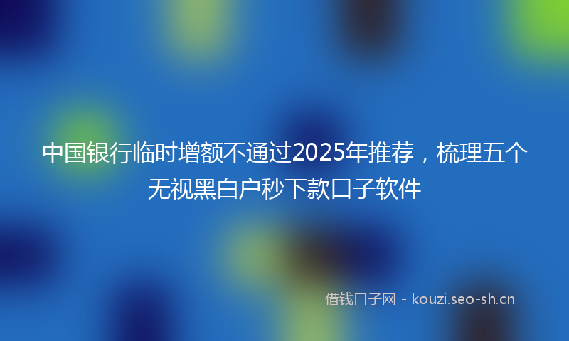 中国银行临时增额不通过2025年推荐，梳理五个无视黑白户秒下款口子软件