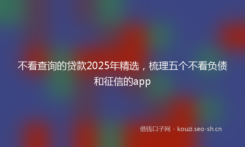 不看查询的贷款2025年精选，梳理五个不看负债和征信的app