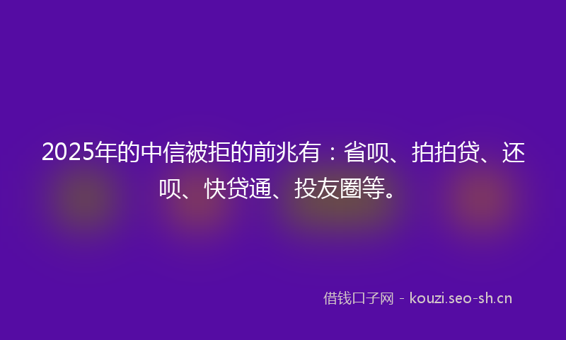 2025年的中信被拒的前兆有：省呗、拍拍贷、还呗、快贷通、投友圈等。
