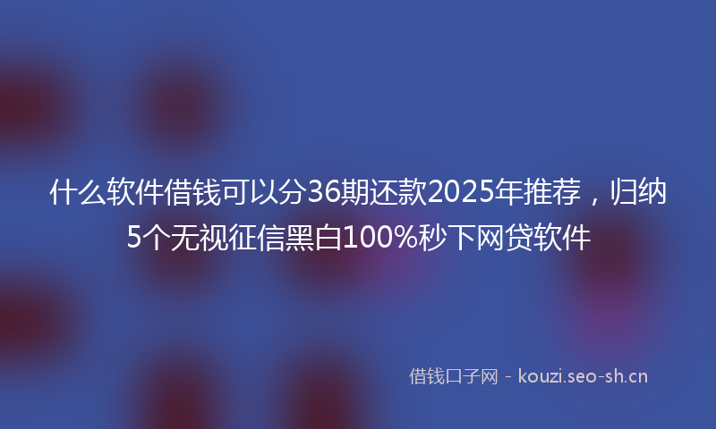 什么软件借钱可以分36期还款2025年推荐，归纳5个无视征信黑白100%秒下网贷软件