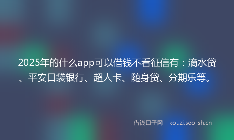 2025年的什么app可以借钱不看征信有：滴水贷、平安口袋银行、超人卡、随身贷、分期乐等。