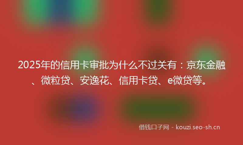 2025年的信用卡审批为什么不过关有：京东金融、微粒贷、安逸花、信用卡贷、e微贷等。