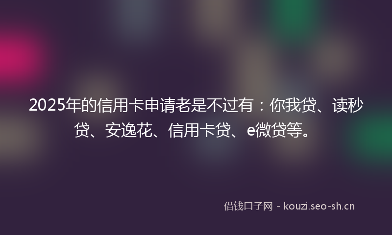 2025年的信用卡申请老是不过有：你我贷、读秒贷、安逸花、信用卡贷、e微贷等。