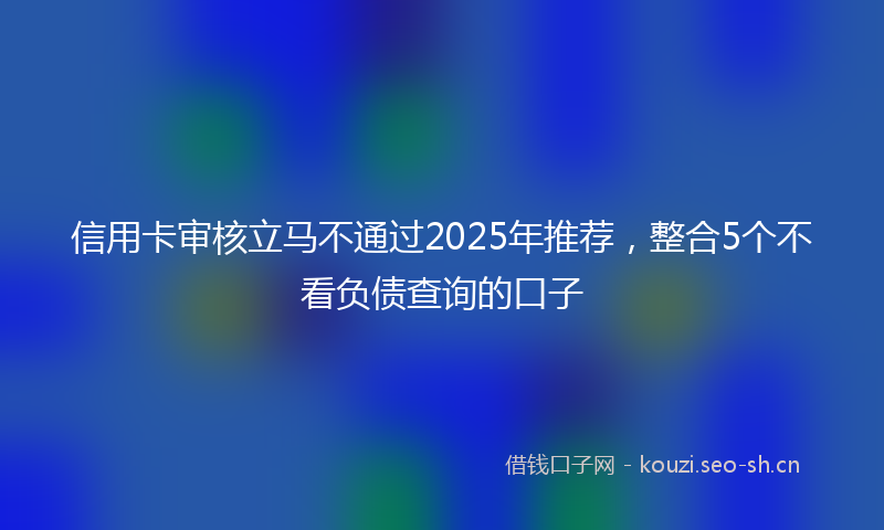 信用卡审核立马不通过2025年推荐，整合5个不看负债查询的口子