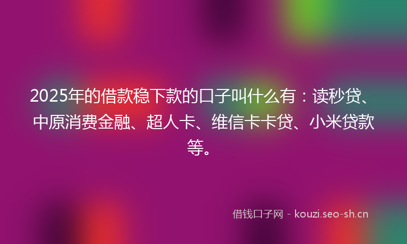 2025年的借款稳下款的口子叫什么有：读秒贷、中原消费金融、超人卡、维信卡卡贷、小米贷款等。