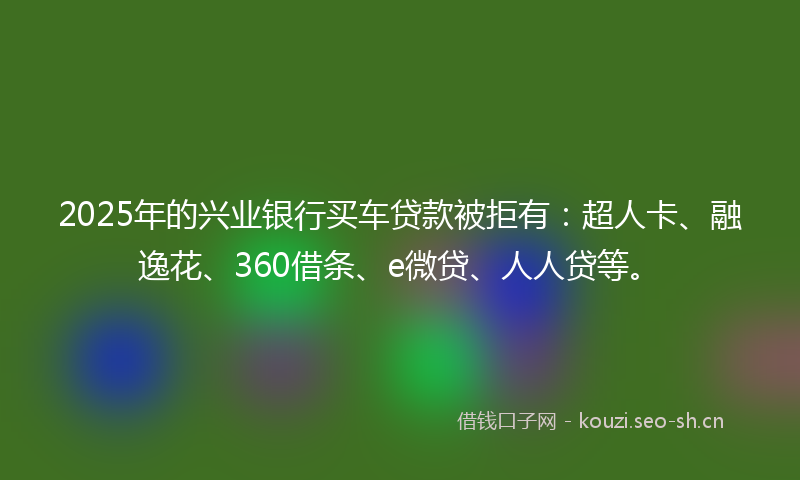2025年的兴业银行买车贷款被拒有:超人卡、融逸花、360借条、e微贷、人人贷等。