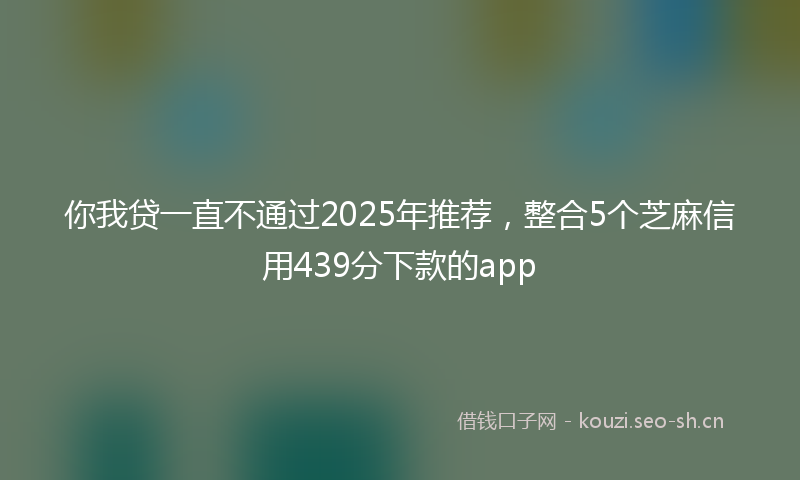 你我贷一直不通过2025年推荐,整合5个芝麻信用439分下款的app