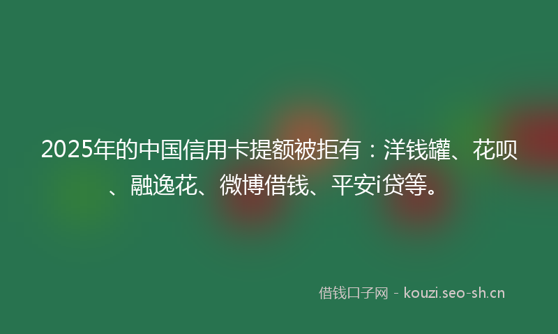 2025年的中国信用卡提额被拒有：洋钱罐、花呗、融逸花、微博借钱、平安i贷等。