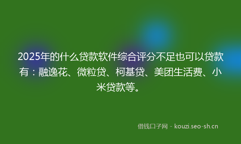 2025年的什么贷款软件综合评分不足也可以贷款有：融逸花、微粒贷、柯基贷、美团生活费、小米贷款等。