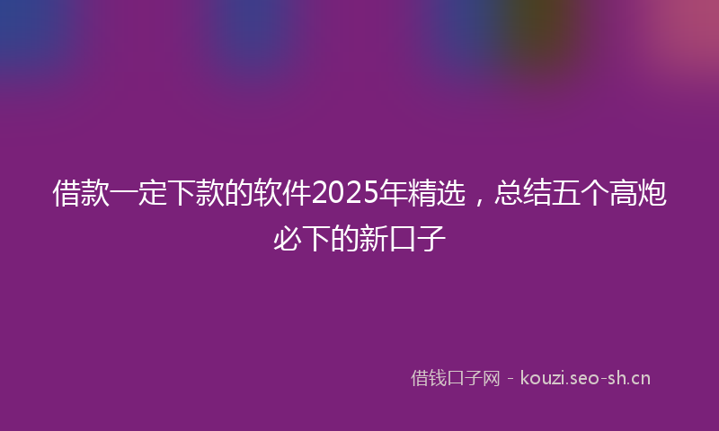借款一定下款的软件2025年精选，总结五个高炮必下的新口子