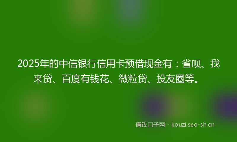 2025年的中信银行信用卡预借现金有：省呗、我来贷、百度有钱花、微粒贷、投友圈等。