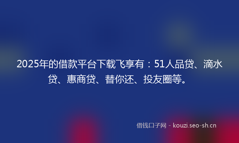 2025年的借款平台下载飞享有：51人品贷、滴水贷、惠商贷、替你还、投友圈等。