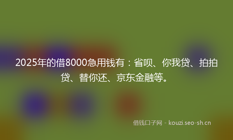 2025年的借8000急用钱有：省呗、你我贷、拍拍贷、替你还、京东金融等。