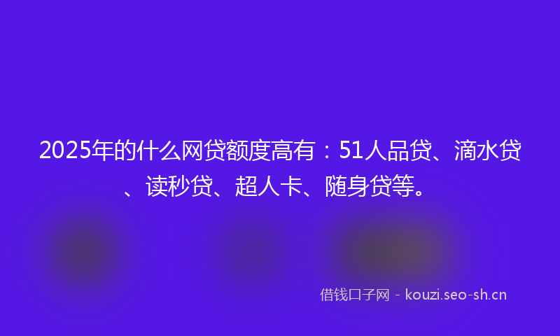 2025年的什么网贷额度高有：51人品贷、滴水贷、读秒贷、超人卡、随身贷等。