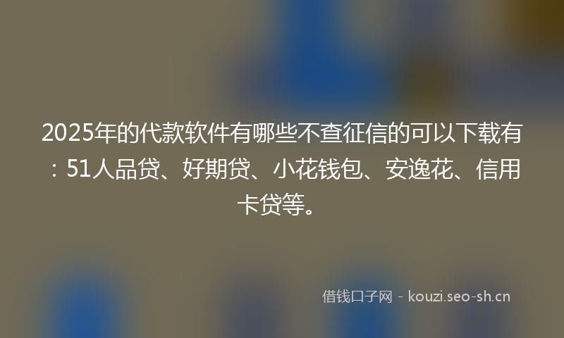 2025年的代款软件有哪些不查征信的可以下载有：51人品贷、好期贷、小花钱包、安逸花、信用卡贷等。