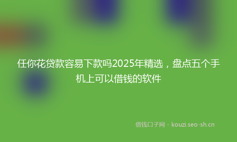 任你花贷款容易下款吗2025年精选，盘点五个手机上可以借钱的软件