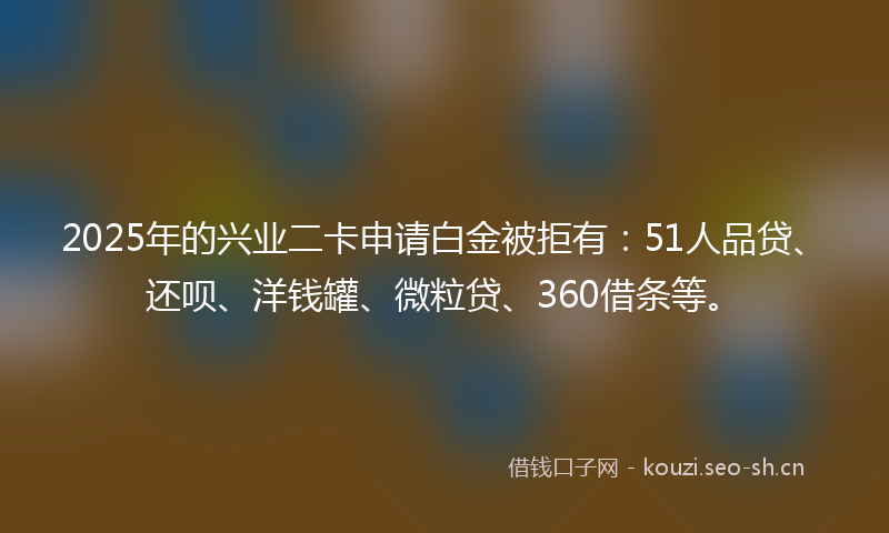 2025年的兴业二卡申请白金被拒有：51人品贷、还呗、洋钱罐、微粒贷、360借条等。