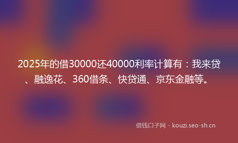 2025年的借30000还40000利率计算有：我来贷、融逸花、360借条、快贷通、京东金融等。