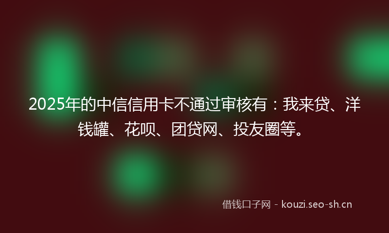 2025年的中信信用卡不通过审核有：我来贷、洋钱罐、花呗、团贷网、投友圈等。
