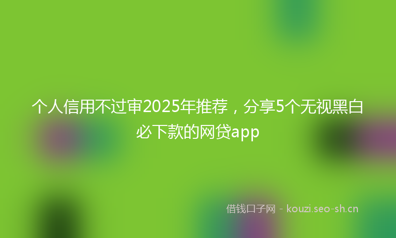 个人信用不过审2025年推荐，分享5个无视黑白必下款的网贷app