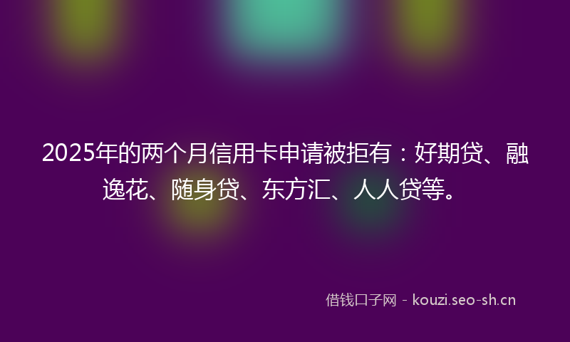 2025年的两个月信用卡申请被拒有：好期贷、融逸花、随身贷、东方汇、人人贷等。