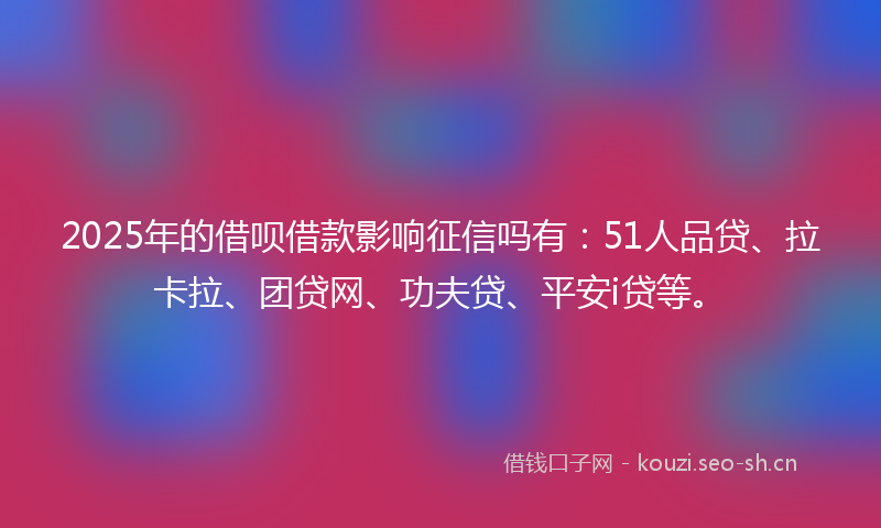 2025年的借呗借款影响征信吗有：51人品贷、拉卡拉、团贷网、功夫贷、平安i贷等。
