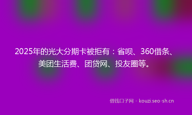 2025年的光大分期卡被拒有：省呗、360借条、美团生活费、团贷网、投友圈等。
