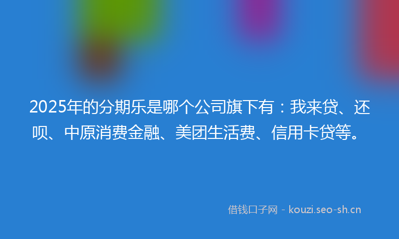 2025年的分期乐是哪个公司旗下有：我来贷、还呗、中原消费金融、美团生活费、信用卡贷等。