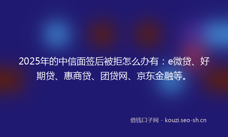 2025年的中信面签后被拒怎么办有:e微贷、好期贷、惠商贷、团贷网、京东金融等。