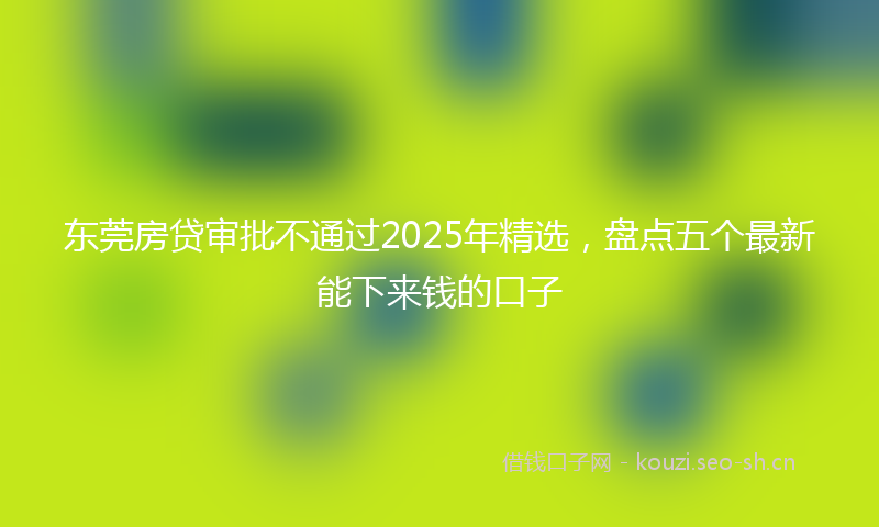 东莞房贷审批不通过2025年精选，盘点五个最新能下来钱的口子