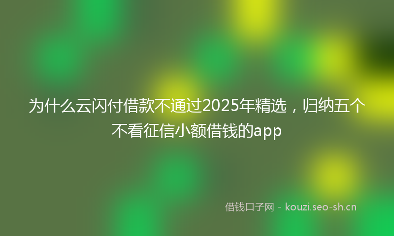 为什么云闪付借款不通过2025年精选，归纳五个不看征信小额借钱的app